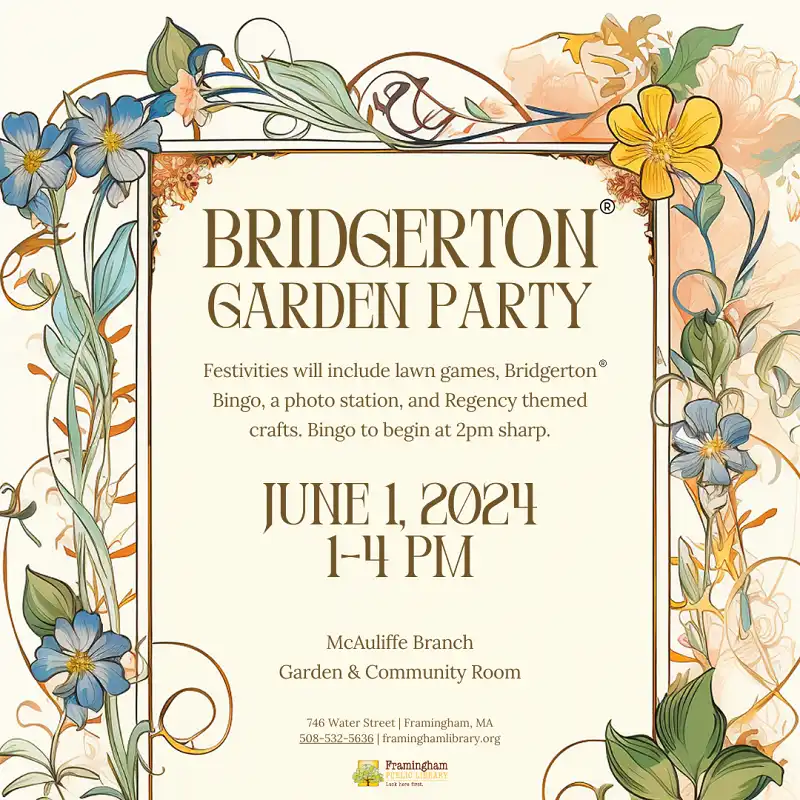 BRIDGERTON GARDEN PARTY  Festivities will include lawn games, Bridgerton® Bingo, a photo station, and Regency themed crafts. Bingo to begin at 2pm sharp.  JUNE 1, 2024 1-4 PM  McAuliffe Branch Garden & Community Room  746 Water Street | Framingham, MA 508-532-5636 | framinghamlibrary.org